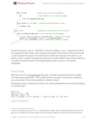 Windows Phone Guide for Android Application Developers
Chapter 4: An Introduction to C# programming for Java developers 47
}
public int age //Unlike Java, C# supports properties.
{
Get // just a getter; it’s a read-only property
{
return this.ageOn(DateTime.Now);
}
}
public Person( DateTime dob) // instance constructor similar to Java
{
birthDate = dob;
}
}
class Program //Unlike Java, another class in the same file.
{
static void Main(string[] args) // main entry point into the program
{
Person p = new Person(new DateTime(1973,11,12)); //construct an instance
System.Console.WriteLine("The age is is" + p.age.ToString());
DateTime dt = p.birthDate; //error in compilation birthDate is private
}
}
}
Instead of using the import statement in Java, C# employs a using statement to refer to
the metadata of other classes. The namespace declaration that is shown at the top of the file
is used to declare the scope, which avoids name conflict and organizes the code. You can
access a class in another namespace by referring to its fully-qualified name. See the reference
to System.Console.WriteLine in the example above, where console is in the System
namespace.
Strong Typing
Both Java and C# are strongly typed languages. The types must be specified for variables
and input/output parameters1
. The compiler enforces the types. In the section on generics,
you can see how C# uses strong typing for collection classes.
Strong typing works similarly for all classes. The code example below shows the strong typing
for primitive types.
int a = 5;
int b = a + 2; //OK
bool test = true; // OK
int c = a + test; // Error. Operator '+' cannot mix type 'int' and 'bool'.
Class Constructors
1
C# 4.0 introduced a concept of “var”, i.e. implicitly typed variables. While the developer does not declare the
type of such variables, the compiler figures out the actual type variables using the right hand side expression.
 