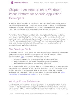 Windows Phone Guide for Android Application Developers
Chapter 1: An Introduction to Windows Phone Platform for Android Application Developers 5
Chapter 1: An Introduction to Windows
Phone Platform for Android Application
Developers
In late 2010, Microsoft announced the release of Windows Phone 7 which was followed by
the release of Windows Phone 8 in late 2012. A large number of devices running Windows
Phone operating system are available from a variety of manufacturers all over the world.
Over a hundred thousand apps are available on the Windows Phone Store.
For Windows Phone, Microsoft went back to the drawing board to figure out what phone
users really want, and built a phone from the ground up. The operating system, the user
experience, and the application development platform have all been engineered with users in
mind. The revenue opportunities in the Windows Phone marketplace, accompanied by a
great set of development tools, make Windows Phone a very attractive platform for
developers to build applications and games.
The Developer Tools
Microsoft has released a set of tools as part of the Windows Phone Software Development Kit
(SDK) 8.0 for developing Windows Phone applications. The SDK is free and can be
downloaded from here. The Windows Phone SDK 8.0 includes:
 Visual Studio Express 2012 for Windows Phone, an IDE for developers
 Blend for Visual Studio 2012, a User Interface design tool for designers
 A Windows Phone emulator to test and debug applications
The tools can help you develop consumer applications, business applications or games. While
the emulator must be installed on Windows 8 pro edition on a CPU supporting Second Level
Address Translation (SLAT) for running Hyper-V, you can still use the SDK to develop
Windows Phone 8 apps even if your computer doesn’t support the emulator. See System
requirements for Windows Phone Emulator for more information.
Windows Phone Architecture
Like Android OS, Windows Phone OS is designed to run on multiple phones from multiple
vendors. To provide a consistent user experience and features that developers can rely on,
Windows Phone defines a minimum set of hardware specifications that all phones must meet.
 