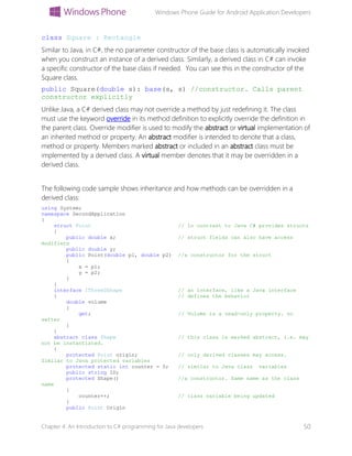 Windows Phone Guide for Android Application Developers
Chapter 4: An Introduction to C# programming for Java developers 50
class Square : Rectangle
Similar to Java, in C#, the no parameter constructor of the base class is automatically invoked
when you construct an instance of a derived class. Similarly, a derived class in C# can invoke
a specific constructor of the base class if needed. You can see this in the constructor of the
Square class.
public Square(double s): base(s, s) //constructor. Calls parent
constructor explicitly
Unlike Java, a C# derived class may not override a method by just redefining it. The class
must use the keyword override in its method definition to explicitly override the definition in
the parent class. Override modifier is used to modify the abstract or virtual implementation of
an inherited method or property. An abstract modifier is intended to denote that a class,
method or property. Members marked abstract or included in an abstract class must be
implemented by a derived class. A virtual member denotes that it may be overridden in a
derived class.
The following code sample shows inheritance and how methods can be overridden in a
derived class:
using System;
namespace SecondApplication
{
struct Point // In contrast to Java C# provides structs
{
public double x; // struct fields can also have access
modifiers
public double y;
public Point(double p1, double p2) //a constructor for the struct
{
x = p1;
y = p2;
}
}
interface IThreeDShape // an interface, like a Java interface
{ // defines the behavior
double volume
{
get; // Volume is a read-only property. no
setter
}
}
abstract class Shape // this class is marked abstract, i.e. may
not be instantiated.
{
protected Point origin; // only derived classes may access.
Similar to Java protected variables
protected static int counter = 0; // similar to Java class variables
public string ID;
protected Shape() //a constructor. Same name as the class
name
{
counter++; // class variable being updated
}
public Point Origin
 