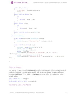 Windows Phone Guide for Android Application Developers
Chapter 4: An Introduction to C# programming for Java developers 52
public Cube(double s)
{
ID = "Cube_" + counter.ToString();
side = s;
}
public override double Area
{
get
{
return 6 * side * side;
}
}
public double volume
{
get
{
return side * side * side;
}
}
public override bool contains(Point p)
…
}
class SecondProgram
{
static void printVolume(IThreeDShape tdShape)
{
Console.WriteLine("The volume is " + tdShape.volume);
}
static void Main(string[] args)
{
Rectangle r = new Rectangle(5.0, 3.0);
Cube c = new Cube(4.0);
SecondProgram.printVolume(c);
double a = r.Area;
Console.WriteLine("The area of rectangle " + r.ID + " is " +
a.ToString());
bool b = r.contains(new Point(1, 2));
Console.WriteLine("The point is in " + b.ToString()); // will print
TRUE
}
}
}
Protected Access
Like Java, in C#, you can use the protected modifier to limit access to fields, properties, and
methods. Protected members are accessible only to derived classes. You can implement
protected variables in C# by using the protected access modifier, as shown in the code
sample below:
protected Point origin;
protected static int counter=0;
Instance vs. Class Level Access
 