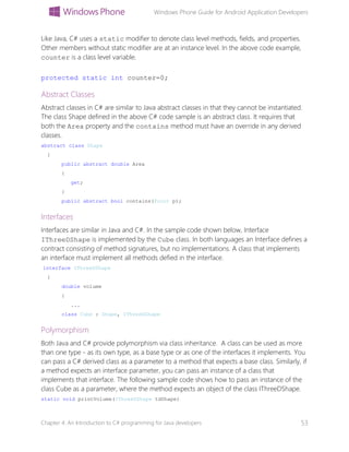 Windows Phone Guide for Android Application Developers
Chapter 4: An Introduction to C# programming for Java developers 53
Like Java, C# uses a static modifier to denote class level methods, fields, and properties.
Other members without static modifier are at an instance level. In the above code example,
counter is a class level variable.
protected static int counter=0;
Abstract Classes
Abstract classes in C# are similar to Java abstract classes in that they cannot be instantiated.
The class Shape defined in the above C# code sample is an abstract class. It requires that
both the Area property and the contains method must have an override in any derived
classes.
abstract class Shape
{
public abstract double Area
{
get;
}
public abstract bool contains(Point p);
Interfaces
Interfaces are similar in Java and C#. In the sample code shown below, Interface
IThreeDShape is implemented by the Cube class. In both languages an Interface defines a
contract consisting of method signatures, but no implementations. A class that implements
an interface must implement all methods defied in the interface.
interface IThreeDShape
{
double volume
{
...
class Cube : Shape, IThreeDShape
Polymorphism
Both Java and C# provide polymorphism via class inheritance. A class can be used as more
than one type - as its own type, as a base type or as one of the interfaces it implements. You
can pass a C# derived class as a parameter to a method that expects a base class. Similarly, if
a method expects an interface parameter, you can pass an instance of a class that
implements that interface. The following sample code shows how to pass an instance of the
class Cube as a parameter, where the method expects an object of the class IThreeDShape.
static void printVolume(IThreeDShape tdShape)
 