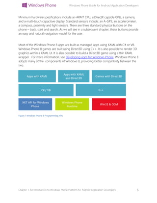 Windows Phone Guide for Android Application Developers
Chapter 1: An Introduction to Windows Phone Platform for Android Application Developers 6
Minimum hardware specifications include an ARM7 CPU, a DirectX capable GPU, a camera,
and a multi-touch capacitive display. Standard sensors include: an A-GPS, an accelerometer,
a compass, proximity and light sensors. There are three standard physical buttons on the
phone – back, start and search. As we will see in a subsequent chapter, these buttons provide
an easy and natural navigation model for the user.
Most of the Windows Phone 8 apps are built as managed apps using XAML with C# or VB.
Windows Phone 8 games are built using Direct3D using C++. It is also possible to render 3D
graphics within a XAML UI. It is also possible to build a Direct3D game using a thin XAML
wrapper. For more information, see Developing apps for Windows Phone. Windows Phone 8
adopts many of the components of Windows 8, providing better compatibility between the
two.
Figure 1 Windows Phone 8 Programming APIs
.NET API for Windows
Phone
Windows Phone
Runtime
Win32 & COM
C# / VB C++
Apps with XAML
Apps with XAML
and Direct3D
Games with Direct3D
 