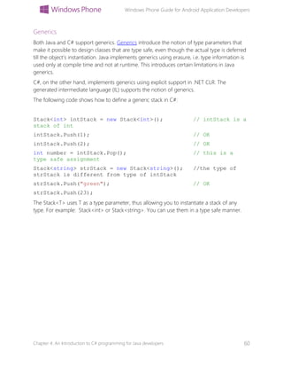 Windows Phone Guide for Android Application Developers
Chapter 4: An Introduction to C# programming for Java developers 60
Generics
Both Java and C# support generics. Generics introduce the notion of type parameters that
make it possible to design classes that are type safe, even though the actual type is deferred
till the object’s instantiation. Java implements generics using erasure, i.e. type information is
used only at compile time and not at runtime. This introduces certain limitations in Java
generics.
C#, on the other hand, implements generics using explicit support in .NET CLR. The
generated intermediate language (IL) supports the notion of generics.
The following code shows how to define a generic stack in C#:
Stack<int> intStack = new Stack<int>(); // intStack is a
stack of int
intStack.Push(1); // OK
intStack.Push(2); // OK
int number = intStack.Pop(); // this is a
type safe assignment
Stack<string> strStack = new Stack<string>(); //the type of
strStack is different from type of intStack
strStack.Push("green"); // OK
strStack.Push(23);
The Stack<T> uses T as a type parameter, thus allowing you to instantiate a stack of any
type. For example: Stack<int> or Stack<string>. You can use them in a type safe manner.
 