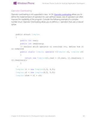 Windows Phone Guide for Android Application Developers
Chapter 4: An Introduction to C# programming for Java developers 61
Operator Overloading
Operator overloading is not supported in Java. In C#, Operator overloading allows you to
define the implementation of operators for user-defined classes. Use of operators can often
improve the readability of the program. Consider the following example of a complex
number struct. Operator Overloading allows you to define a + operation that uses a natural
syntax.
public struct Complex
{
public int real;
public int imaginary;
// Declare which operator to overload (+), define how it
is computed
public static Complex operator +(Complex c1, Complex c2)
{
return new Complex(c1.real + c2.real, c1.imaginary +
c2.imaginary);
}
…
Complex c1 = new Complex(3.0, 4.0);
Complex c2 = new Complex(4.0, 5.0);
Complex cSum = c1 + c2;
 