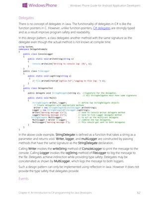 Windows Phone Guide for Android Application Developers
Chapter 4: An Introduction to C# programming for Java developers 62
Delegates
There is no concept of delegates in Java. The functionality of delegates in C# is like the
function pointers in C. However, unlike function pointers, C# delegates are strongly typed
and as a result improve program safety and readability.
In this design pattern, a class delegates another method with the same signature as the
delegate even though the actual method is not known at compile time.
using System;
namespace DelegateExample
{
public class ConsoleLogger
{
public static void WriteString(string s)
{
Console.WriteLine("Writing to console log: {0}", s);
}
}
public class FileLogger
{
public static void LogString(string s)
{
// File.WriteAllText(@"logfile.txt","Logging to file log: "+ s);
}
}
public class DelegatesTest
{
public delegate void StringDelegate(string s); //Signature for the delegates.
// All StringDelegates must have same signature
public static void Main()
{
StringDelegate Writer, Logger; // define twp StringDelegate objects
// Create delegates with appropriate methods
Writer = new StringDelegate(ConsoleLogger.WriteString);
Logger = new StringDelegate(FileLogger.LogString);
Writer("Warning message 1n"); // Send to Console Writer delegate method
Logger("Warning message 2n"); // Send to File Logger delegate method
StringDelegate MultiLogger; // to act as the multicast delegate
MultiLogger = Writer + Logger; // combine the two delegates,
MultiLogger("Warning message 3"); // This should get sent to both delegates
}
}
}
In the above code example, StringDelegate is defined as a function that takes a string as a
parameter and returns void. Writer, logger, and multiLogger are constructed by passing
methods that have the same signature as the StringDelegate declaration.
Calling Writer invokes the writeString method of ConsoleLogger to print the message to the
console. Calling Logger invokes the logString method of FileLogger to log the message to
the file. Delegates achieve indirection while providing type safety. Delegates may be
concatenated as shown by MultiLogger, which logs the message to both loggers.
Such a design pattern can only be implemented using reflection in Java. However it does not
provide the type safety that delegates provide.
Events
 