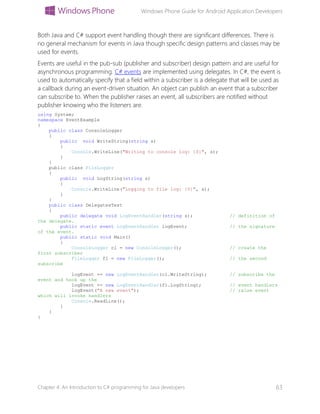 Windows Phone Guide for Android Application Developers
Chapter 4: An Introduction to C# programming for Java developers 63
Both Java and C# support event handling though there are significant differences. There is
no general mechanism for events in Java though specific design patterns and classes may be
used for events.
Events are useful in the pub-sub (publisher and subscriber) design pattern and are useful for
asynchronous programming. C# events are implemented using delegates. In C#, the event is
used to automatically specify that a field within a subscriber is a delegate that will be used as
a callback during an event-driven situation. An object can publish an event that a subscriber
can subscribe to. When the publisher raises an event, all subscribers are notified without
publisher knowing who the listeners are.
using System;
namespace EventExample
{
public class ConsoleLogger
{
public void WriteString(string s)
{
Console.WriteLine("Writing to console log: {0}", s);
}
}
public class FileLogger
{
public void LogString(string s)
{
Console.WriteLine("Logging to file log: {0}", s);
}
}
public class DelegatesTest
{
public delegate void LogEventHandler(string s); // definition of
the delegate.
public static event LogEventHandler logEvent; // the signature
of the event.
public static void Main()
{
ConsoleLogger cl = new ConsoleLogger(); // create the
first subscriber
FileLogger fl = new FileLogger(); // the second
subscribe
logEvent += new LogEventHandler(cl.WriteString); // subscribe the
event and hook up the
logEvent += new LogEventHandler(fl.LogString); // event handlers
logEvent("A new event"); // raise event
which will invoke handlers
Console.ReadLine();
}
}
}
 