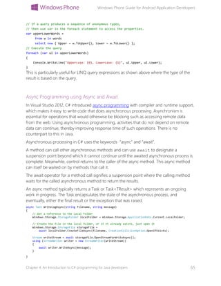 Windows Phone Guide for Android Application Developers
Chapter 4: An Introduction to C# programming for Java developers 65
// If a query produces a sequence of anonymous types,
// then use var in the foreach statement to access the properties.
var upperLowerWords =
from w in words
select new { Upper = w.ToUpper(), Lower = w.ToLower() };
// Execute the query
foreach (var ul in upperLowerWords)
{
Console.WriteLine("Uppercase: {0}, Lowercase: {1}", ul.Upper, ul.Lower);
}
This is particularly useful for LINQ query expressions as shown above where the type of the
result is based on the query.
Async Programming using Async and Await
In Visual Studio 2012, C# introduced async programming with compiler and runtime support,
which makes it easy to write code that does asynchronous processing. Asynchronism is
essential for operations that would otherwise be blocking such as accessing remote data
from the web. Using asynchronous programming, activities that do not depend on remote
data can continue, thereby improving response time of such operations. There is no
counterpart to this in Java.
Asynchronous processing in C# uses the keywords “async” and “await”.
A method can call other asynchronous methods and can use await to designate a
suspension point beyond which it cannot continue until the awaited asynchronous process is
complete. Meanwhile, control returns to the caller of the async method. This async method
can itself be waited on by methods that call it.
The await operator for a method call signifies a suspension point where the calling method
waits for the called asynchronous method to return the results.
An async method typically returns a Task or Task<TResult> which represents an ongoing
work in progress. The Task encapsulates the state of the asynchronous process, and
eventually, either the final result or the exception that was raised.
async Task WriteLogAsync(string filename, string message)
{
// Get a reference to the Local Folder
Windows.Storage.StorageFolder localFolder = Windows.Storage.ApplicationData.Current.LocalFolder;
// Create the file in the local folder, or if it already exists, just open it
Windows.Storage.StorageFile storageFile =
await localFolder.CreateFileAsync(filename, CreationCollisionOption.OpenIfExists);
Stream writeStream = await storageFile.OpenStreamForWriteAsync();
using (StreamWriter writer = new StreamWriter(writeStream))
{
await writer.WriteAsync(message);
}
}
 