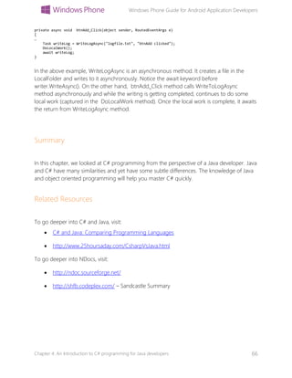 Windows Phone Guide for Android Application Developers
Chapter 4: An Introduction to C# programming for Java developers 66
private async void btnAdd_Click(object sender, RoutedEventArgs e)
{
…
Task writeLog = WriteLogAsync("logfile.txt", "btnAdd clicked");
DoLocalWork();
await writeLog;
}
In the above example, WriteLogAsync is an asynchronous method. It creates a file in the
LocalFolder and writes to it asynchronously. Notice the await keyword before
writer.WriteAsync(). On the other hand, btnAdd_Click method calls WriteToLogAsync
method asynchronously and while the writing is getting completed, continues to do some
local work (captured in the DoLocalWork method). Once the local work is complete, it awaits
the return from WriteLogAsync method.
Summary
In this chapter, we looked at C# programming from the perspective of a Java developer. Java
and C# have many similarities and yet have some subtle differences. The knowledge of Java
and object oriented programming will help you master C# quickly.
Related Resources
To go deeper into C# and Java, visit:
 C# and Java: Comparing Programming Languages
 http://www.25hoursaday.com/CsharpVsJava.html
To go deeper into NDocs, visit:
 http://ndoc.sourceforge.net/
 http://shfb.codeplex.com/ – Sandcastle Summary
 