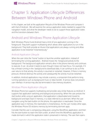 Windows Phone Guide for Android Application Developers
Chapter 5: Application Lifecycle Differences Between Windows Phone and Android 67
Chapter 5: Application Lifecycle Differences
Between Windows Phone and Android
In this chapter, we look at the application lifecycle of the Windows Phone and compare it
with that of Android. We will examine the various application states needed to support the
navigation model, and what the developer needs to do to support those application states
and the transitions between them.
Android and Windows Phone Application Lifecycle
Both Windows Phone 8 and Android have a limit of one application running in the
foreground. They both support multitasking which allows other applications to run in the
background. They both provide an illusion that applications are always running and allow
application to be restarted “instantaneously.”
Android Application Lifecycle
When the user clicks the “home” button or launches another application, instead of
terminating the running application, Android moves the foreground activity to the
background. The background application remains alive in the phone memory and continues
to execute. It can do what it needs to even though it does not have focus. For example, if it
has a thread running in the background to download data, it can continue to do so.If the
user returns to that activity, the activity is resumed or restarted. However, if there is memory
pressure, Android destroys the activity and subsequently the activity must be restarted.
In addition, Android applications may include a service, a component that performs long
running operations such as background music or data transfer. A service does not present
user interface. A service may also be terminated in low memory situations.
Windows Phone Application Lifecycle
Windows Phone too supports multitasking and provides very similar features as Android. It
supports fast application switching and background processing. When the user presses the
start button while using an application, that application is deactivated and moved to
background and kept intact in memory, in a state referred to as dormant. When the user
navigates using the back button on the phone, this application is reactivated. Since the
application was in memory, the reactivation is instantaneous. As the user invokes other apps,
the Windows Phone OS reclaims memory by terminating dormant apps.
Consider that the user is composing a blog post, using the WordPress application, and then
hits the start button to reach the Start screen, at which time the WordPress application is
made dormant in which the application state is preserved in memory. The user then opens
 