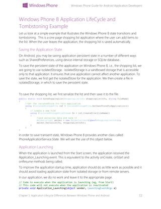 Windows Phone Guide for Android Application Developers
Chapter 5: Application Lifecycle Differences Between Windows Phone and Android 72
Windows Phone 8 Application LifeCycle and
Tombstoning Example
Let us look at a simple example that illustrates the Windows Phone 8 state transitions and
tombstoning. This is a one page shopping list application where the user can add items to
the list. When the user leaves the application, the shopping list is saved automatically.
Saving the Application State
On Android, you may be saving application persistent state in a number of different ways
such as SharedPreferences, using device internal storage or SQLite database..
To save the persistent state of the application on Windows Phone 8, i.e., the shopping list, we
are going to use isolatedStorage. isolatedStorage is a sandboxed storage that is accessible
only to that application. It ensures that one application cannot affect another application. To
save the state, we first get the isolatedStore for the application. We then create a file in
isolatedStorage, in which to save the persistent state.
To save the shopping list, we first serialize the list and then save it to the file.
public static void SaveShoppingList(ShoppingListInfo shoppingListInfo, string fileName)
{
//Get the isolatedStore for this application
using (IsolatedStorageFile isf = IsolatedStorageFile.GetUserStoreForApplication())
{
// create a new file
using (IsolatedStorageFileStream fs = isf.CreateFile(fileName))
{
//and serialize data and save it
XmlSerializer xmlSer = new XmlSerializer(typeof(ShoppingListInfo));
xmlSer.Serialize(fs, shoppingListInfo);
}
}
}
In order to save transient state, Windows Phone 8 provides another class called
PhoneApplicationService.State. We will see the use of this object below.
Application Launching
When the application is launched from the Start screen, the application received the
Application_Launching event. This is equivalent to the activity onCreate, onStart and
onResume methods being called.
To improve the application startup time, application should do as little work as possible and it
should avoid loading application state from isolated storage or from remote servers.
In our application, we do no work and leave it to the appropriate page.
// Code to execute when the application is launching (eg, from Start)
// This code will not execute when the application is reactivated
private void Application_Launching(object sender, LaunchingEventArgs e)
 