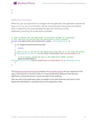 Windows Phone Guide for Android Application Developers
Chapter 5: Application Lifecycle Differences Between Windows Phone and Android 73
{
}
Application Activation
When the user uses back button to navigate into the application, the application receives the
Application_Activated event. Like the Launching event, doing resource intensive
work in response to this event will delay the app from resuming. Just like
Application_Launching, do as little work as possible.
// Code to execute when the application is activated (brought to foreground)
// This code will not execute when the application is first launched
private void Application_Activated(object sender, ActivatedEventArgs e)
{
if (e.IsApplicationInstancePreserved)
{
return;
}
// Check to see if the key for the application state data is in the State dictionary.
if (PhoneApplicationService.Current.State.ContainsKey("ApplicationDataObject"))
{
// If it exists, assign the data to the application member variable.
ApplicationDataObject =
PhoneApplicationService.Current.State["ApplicationDataObject"] as ShoppingListInfo;
}
}
The IsApplicationInstancePreserved property of ActivatedEventArgs lets your app know if the
app is returning from a dormant state or if it was tombstoned. Memory of the dormant
application is preserved and as a result, we need not do anything.
Next we check if the application state is available in the state dictionary and load it in the
AppliccationDataObject, a serialized string of the application state.
 