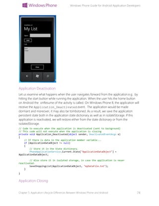 Windows Phone Guide for Android Application Developers
Chapter 5: Application Lifecycle Differences Between Windows Phone and Android 74
Application Deactivation
Let us examine what happens when the user navigates forward from the application.e.g. by
hitting the start button while running the application. When the user hits the home button
on Android the onResume of the activity is called. On Windows Phone 8, the application will
receive the Application_Deactivated event. The application would be made
dormant and moreover, it may also be tombstoned. As a result, we save the application
persistent state both in the application state dictionary as well as in isolateStorage. If this
application is reactivated, we will restore either from the state dictionary or from the
isolatedStorage.
// Code to execute when the application is deactivated (sent to background)
// This code will not execute when the application is closing
private void Application_Deactivated(object sender, DeactivatedEventArgs e)
{
// If there is data in the application member variable...
if (ApplicationDataObject != null)
{
// Store it in the State dictionary.
PhoneApplicationService.Current.State["ApplicationDataObject"] =
ApplicationDataObject;
// Also store it in isolated storage, in case the application is never
reactivated.
SaveShoppingList(ApplicationDataObject, "myDataFile.txt");
}
}
Application Closing
 