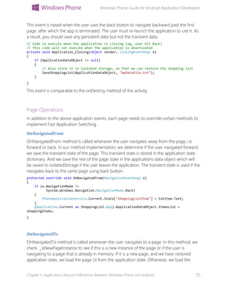 Windows Phone Guide for Android Application Developers
Chapter 5: Application Lifecycle Differences Between Windows Phone and Android 75
This event is raised when the user uses the back button to navigate backward past the first
page, after which the app is terminated. The user must re-launch the application to use it. As
a result, you should save any persistent data but not the transient data.
// Code to execute when the application is closing (eg, user hit Back)
// This code will not execute when the application is deactivated
private void Application_Closing(object sender, ClosingEventArgs e)
{
if (ApplicationDataObject != null)
{
// Also store it in isolated storage, so that we can restore the shopping list
SaveShoppingList(ApplicationDataObject, "myDataFile.txt");
}
}
This event is comparable to the onDestroy method of the activity.
Page Operations
In addition to the above application events, each page needs to override certain methods to
implement Fast Application Switching.
OnNavigatedFrom
OnNavigatedFrom method is called whenever the user navigates away from the page, i.e.
forward or back. In our method implementation, we determine if the user navigated forward,
we save the transient state of the page. This transient state is stored in the application state
dictionary. And we save the rest of the page state in the applications data object which will
be saved to isolatedStorage if the user leaves the application. The transient state is used if the
navigates back to the same page using back button.
protected override void OnNavigatedFrom(NavigationEventArgs e)
{
if (e.NavigationMode !=
System.Windows.Navigation.NavigationMode.Back)
{
PhoneApplicationService.Current.State["ShoppingListItem"] = txtItem.Text;
}
(Application.Current as ShoppingList.App).ApplicationDataObject.ItemsList =
shoppingItems;
}
OnNavigatedTo
OnNavigatedTo method is called whenever the user navigates to a page. In this method, we
check _isNewPageInstance to see if this is a new instance of the page or if the user is
navigating to a page that is already in memory. If it is a new page, and we have restored
application state, we load the page UI from the application state. Otherwise, we load the
 