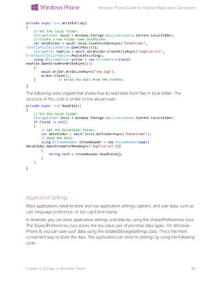 Windows Phone Guide for Android Application Developers
Chapter 6: Storage on Windows Phone 82
private async Task WriteToFile()
{
// Get the local folder.
StorageFolder local = Windows.Storage.ApplicationData.Current.LocalFolder;
// Create a new folder name DataFolder.
var dataFolder = await local.CreateFolderAsync("DataFolder",
CreationCollisionOption.OpenIfExists);
StorageFile newFile = await dataFolder.CreateFileAsync("logfile.txt",
CreationCollisionOption.ReplaceExisting);
using (StreamWriter writer = new StreamWriter(await
newFile.OpenStreamForWriteAsync()))
{
await writer.WriteLineAsync("new log");
writer.Close();
} // Write the data from the textbox.
}
The following code snippet that shows how to read data from files in local folder. The
structure of this code is similar to the above code.
private async Task ReadFile()
{
// Get the local folder.
StorageFolder local = Windows.Storage.ApplicationData.Current.LocalFolder;
if (local != null)
{
// Get the DataFolder folder.
var dataFolder = await local.GetFolderAsync("DataFolder");
// Read the data.
using (StreamReader streamReader = new StreamReader(await
dataFolder.OpenStreamForReadAsync("logfile.txt")))
{
string text = streamReader.ReadToEnd();
}
}
}
Application Settings
Most applications need to store and use application settings, options, and user data, such as
user language preference, or last used time stamp.
In Android, you can store application settings and data by using the SharedPreferences class.
The SharedPreferences class stores the key value pair of primitive data types. On Windows
Phone 8, you can save such data using the IsolatedStorageSettings class. This is the most
convenient way to store the data. The application can store its settings by using the following
code:
 