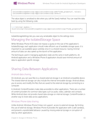 Windows Phone Guide for Android Application Developers
Chapter 6: Storage on Windows Phone 83
The value object is serialized to disk when you call the Save() method. You can read the data
back by using the following code:
List<string> mydata =
(List<string>)IsolatedStorageSettings.ApplicationSettings["some_property"];
IsolateStorageSettings lets you save any serializable object to the settings store.
Managing the IsolatedStorage Space
While Windows Phone 8 OS does not impose a quota on the size of the application’s
IsolatedStorage, each application should make efficient use of available storage space. It is
important to use available space carefully since it is a shared resource. Saving minimal
amount of data can also speed up the launch of the application.
The techniques used in managing application state are the same in both platforms. An
Android application and a Windows Phone 8 application should save minimal amount of
data to application specific storage.
Sharing Data Between Applications
Android data sharing
On Android, you can save files to a shared external storage in an Android compatible device.
The shared external storage can also include the internal removable storage. Android allows
you to access and modify the files that are saved to the external storage by connecting to a
computer.
In Android, ContentProviders make data accessible to other applications. There are a number
of content providers for common data types such as audio, video, calendar and contacts.
While Android does not provide shared data storage on internal storage, ContentProviders is
another way to share data across applications.
Windows Phone data sharing
Unlike Android, Windows Phone 8 does not support access to external storage. By limiting
the use of external storage, Windows Phone 8 provides the application with a safe-sandbox,
and prevents unpredictable behavior caused by missing external storage or corruption of
data by other applications.
IsolatedStorageSettings.ApplicationSettings.Add(“some_property”, value);
IsolatedStorageSettings.ApplicationSettings.Save();
 