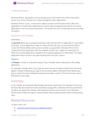 Windows Phone Guide for Android Application Developers
Chapter 6: Storage on Windows Phone 84
Content producers
Windows Phone applications cannot directly access information from other information
stores, such as the contacts list or data managed by other applications.
Windows Phone 8 uses a mechanism called Launchers and Choosers which allow one
application to invoke other applications to access data managed by the phone or by other
applications, such as contacts and photos. This avoids the risk of unsafe data access and data
corruption.
Launchers and Choosers
Launchers
A Launcher allows you to programmatically invoke another built-in application to accomplish
some task. If your application needs to make a phone call, you can use launchers API to
invoke the PhoneCallTask with a phone number as a parameter. Windows Phone 8 OS
invokes the Phone application with the supplied number and makes the requested call.
When the invoked application completes, the invoking application is reactivated. The called
application does not return any data resulting from the user’s actions.
Choosers
A Chooser is similar to a launcher except that a Chooser returns data back to the calling
application.
For example, consider that in your app you want the user to select a photo from the photo
gallery. Instead of allowing your app to access photo gallery, Windows Phone allows your
app to invoke the built-in PhotoChooserTask and select a photo. Then the Chooser returns
that photo to your app. .
Summary
In this chapter we compared data storage and access mechanisms for Windows Phone and
Android. We also looked at the file and folder storage APIs in Windows Phone and Android
as well as for application settings. We looked at launchers and choosers from Windows
Phone 8 which allow one app to invoke another without allowing direct data sharing among
apps.
Related Resources
To learn more, visit:
 Launchers and Choosers for Windows Phone

 