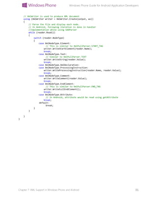 Windows Phone Guide for Android Application Developers
Chapter 7: XML Support in Windows Phone and Android 86
// XmlWriter is used to produce XML document
using (XmlWriter writer = XmlWriter.Create(output, ws))
{
// Parse the file and display each node.
// In Android, following iteration is done in handler
//implementation while using SAXParser
while (reader.Read())
{
switch (reader.NodeType)
{
case XmlNodeType.Element:
// This is similar to XmlPullParser.START_TAG
writer.WriteStartElement(reader.Name);
break;
case XmlNodeType.Text:
// Similar to XmlPullParser.TEXT
writer.WriteString(reader.Value);
break;
case XmlNodeType.XmlDeclaration:
case XmlNodeType.ProcessingInstruction:
writer.WriteProcessingInstruction(reader.Name, reader.Value);
break;
case XmlNodeType.Comment:
writer.WriteComment(reader.Value);
break;
case XmlNodeType.EndElement:
// This is similar to XmlPullParser.END_TAG
writer.WriteFullEndElement();
break;
case XmlNodeType.Attribute:
// In Android, attribute would be read using getAttribute
break;
default:
break;
}
}
}
}
 