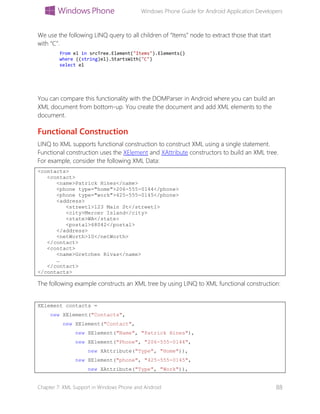 Windows Phone Guide for Android Application Developers
Chapter 7: XML Support in Windows Phone and Android 88
We use the following LINQ query to all children of “Items” node to extract those that start
with “C”.
from el in srcTree.Element("Items").Elements()
where ((string)el).StartsWith("C")
select el
You can compare this functionality with the DOMParser in Android where you can build an
XML document from bottom-up. You create the document and add XML elements to the
document.
Functional Construction
LINQ to XML supports functional construction to construct XML using a single statement.
Functional construction uses the XElement and XAttribute constructors to build an XML tree.
For example, consider the following XML Data:
<contacts>
<contact>
<name>Patrick Hines</name>
<phone type="home">206-555-0144</phone>
<phone type="work">425-555-0145</phone>
<address>
<street1>123 Main St</street1>
<city>Mercer Island</city>
<state>WA</state>
<postal>68042</postal>
</address>
<netWorth>10</netWorth>
</contact>
<contact>
<name>Gretchen Rivas</name>
…
</contact>
</contacts>
The following example constructs an XML tree by using LINQ to XML functional construction:
XElement contacts =
new XElement("Contacts",
new XElement("Contact",
new XElement("Name", "Patrick Hines"),
new XElement("Phone", "206-555-0144",
new XAttribute("Type", "Home")),
new XElement("phone", "425-555-0145",
new XAttribute("Type", "Work")),
 