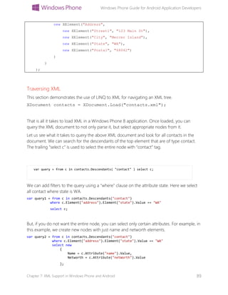 Windows Phone Guide for Android Application Developers
Chapter 7: XML Support in Windows Phone and Android 89
new XElement("Address",
new XElement("Street1", "123 Main St"),
new XElement("City", "Mercer Island"),
new XElement("State", "WA"),
new XElement("Postal", "68042")
)
)
);
Traversing XML
This section demonstrates the use of LINQ to XML for navigating an XML tree.
XDocument contacts = XDocument.Load("contacts.xml");
That is all it takes to load XML in a Windows Phone 8 application. Once loaded, you can
query the XML document to not only parse it, but select appropriate nodes from it.
Let us see what it takes to query the above XML document and look for all contacts in the
document. We can search for the descendants of the top element that are of type contact.
The trailing “select c” is used to select the entire node with “contact” tag.
var query = from c in contacts.Descendants( "contact" ) select c;
We can add filters to the query using a "where" clause on the attribute state. Here we select
all contact where state is WA.
var query1 = from c in contacts.Descendants("contact")
where c.Element("address").Element("state").Value == "WA"
select c;
But, if you do not want the entire node, you can select only certain attributes. For example, in
this example, we create new nodes with just name and networth elements.
var query2 = from c in contacts.Descendants("contact")
where c.Element("address").Element("state").Value == "WA"
select new
{
Name = c.Attribute("name").Value,
Networth = c.Attribute("netWorth").Value
};
 