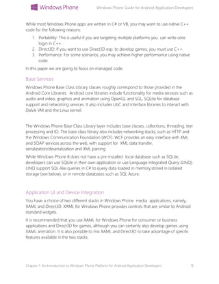 Windows Phone Guide for Android Application Developers
Chapter 1: An Introduction to Windows Phone Platform for Android Application Developers 9
While most Windows Phone apps are written in C# or VB, you may want to use native C++
code for the following reasons:
1. Portability: This is useful if you are targeting multiple platforms you can write core
login in C++.
2. Direct3D: If you want to use Direct3D esp. to develop games, you must use C++.
3. Performance: For some scenarios, you may achieve higher performance using native
code.
In this paper we are going to focus on managed code.
Base Services
Windows Phone Base Class Library classes roughly correspond to those provided in the
Android Core Libraries. Android core libraries include functionality for media services such as
audio and video, graphics and animation using OpenGL and SGL, SQLite for database
support and networking services. It also includes LibC and interface libraries to interact with
Dalvik VM and the Linux kernel.
The Windows Phone Base Class Library layer includes base classes, collections, threading, text
processing and IO. The base class library also includes networking stacks, such as HTTP and
the Windows Communication Foundation (WCF). WCF provides an easy interface with XML
and SOAP services across the web, with support for XML data transfer,
serialization/deserialization and XML parsing.
While Windows Phone 8 does not have a pre-installed local database such as SQLite,
developers can use SQLite in their own application or use Language Integrated Query (LINQ).
LINQ support SQL-like queries in C# to query data loaded in memory,stored in isolated
storage (see below), or in remote databases such as SQL Azure.
Application UI and Device Integration
You have a choice of two different stacks in Windows Phone media applications, namely,
XAML and Direct3D. XAML for Windows Phone provides controls that are similar to Android
standard widgets.
It is recommended that you use XAML for Windows Phone for consumer or business
applications and Direct3D for games, although you can certainly also develop games using
XAML animation. It is also possible to mix XAML and Direct3D to take advantage of specific
features available in the two stacks.
 