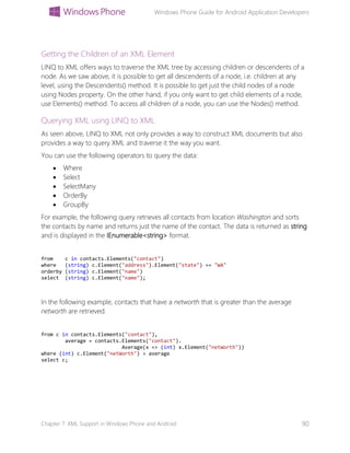 Windows Phone Guide for Android Application Developers
Chapter 7: XML Support in Windows Phone and Android 90
Getting the Children of an XML Element
LINQ to XML offers ways to traverse the XML tree by accessing children or descendents of a
node. As we saw above, it is possible to get all descendents of a node, i.e. children at any
level, using the Descendents() method. It is possible to get just the child nodes of a node
using Nodes property. On the other hand, if you only want to get child elements of a node,
use Elements() method. To access all children of a node, you can use the Nodes() method.
Querying XML using LINQ to XML
As seen above, LINQ to XML not only provides a way to construct XML documents but also
provides a way to query XML and traverse it the way you want.
You can use the following operators to query the data:
 Where
 Select
 SelectMany
 OrderBy
 GroupBy
For example, the following query retrieves all contacts from location Washington and sorts
the contacts by name and returns just the name of the contact. The data is returned as string
and is displayed in the IEnumerable<string> format.
from c in contacts.Elements("contact")
where (string) c.Element("address").Element("state") == "WA"
orderby (string) c.Element("name")
select (string) c.Element("name");
In the following example, contacts that have a networth that is greater than the average
networth are retrieved.
from c in contacts.Elements("contact"),
average = contacts.Elements("contact").
Average(x => (int) x.Element("netWorth"))
where (int) c.Element("netWorth") > average
select c;
 