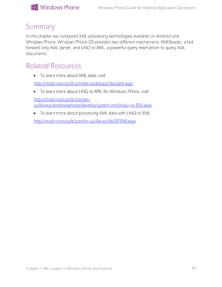 Windows Phone Guide for Android Application Developers
Chapter 7: XML Support in Windows Phone and Android 91
Summary
In this chapter we compared XML processing technologies available on Android and
Windows Phone. Windows Phone OS provides two different mechanisms: XMLReader, a fast
forward only XML parser, and LINQ to XML, a powerful query mechanism to query XML
documents.
Related Resources
 To learn more about XML data, visit:
http://msdn.microsoft.com/en-us/library/2bcctyt8.aspx
 To learn more about LINQ to XML for Windows Phone, visit:
http://msdn.microsoft.com/en-
us/library/windowsphone/develop/system.xml.linq(v=vs.105).aspx
 To learn more about processing XML data with LINQ to XML:
http://msdn.microsoft.com/en-us/library/bb387098.aspx
 