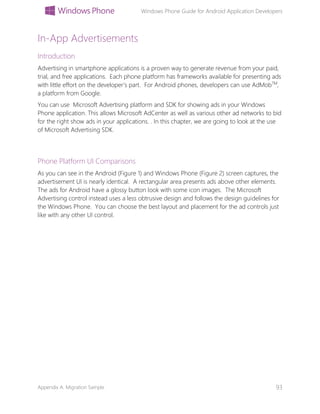 Windows Phone Guide for Android Application Developers
Appendix A: Migration Sample 93
In-App Advertisements
Introduction
Advertising in smartphone applications is a proven way to generate revenue from your paid,
trial, and free applications. Each phone platform has frameworks available for presenting ads
with little effort on the developer’s part. For Android phones, developers can use AdMobTM
,
a platform from Google.
You can use Microsoft Advertising platform and SDK for showing ads in your Windows
Phone application. This allows Microsoft AdCenter as well as various other ad networks to bid
for the right show ads in your applications. . In this chapter, we are going to look at the use
of Microsoft Advertising SDK.
Phone Platform UI Comparisons
As you can see in the Android (Figure 1) and Windows Phone (Figure 2) screen captures, the
advertisement UI is nearly identical. A rectangular area presents ads above other elements.
The ads for Android have a glossy button look with some icon images. The Microsoft
Advertising control instead uses a less obtrusive design and follows the design guidelines for
the Windows Phone. You can choose the best layout and placement for the ad controls just
like with any other UI control.
 