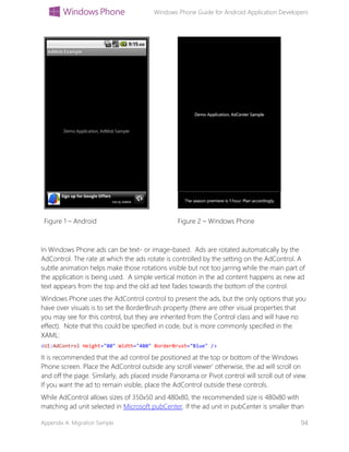 Windows Phone Guide for Android Application Developers
Appendix A: Migration Sample 94
Figure 1 – Android Figure 2 – Windows Phone
In Windows Phone ads can be text- or image-based. Ads are rotated automatically by the
AdControl. The rate at which the ads rotate is controlled by the setting on the AdControl. A
subtle animation helps make those rotations visible but not too jarring while the main part of
the application is being used. A simple vertical motion in the ad content happens as new ad
text appears from the top and the old ad text fades towards the bottom of the control.
Windows Phone uses the AdControl control to present the ads, but the only options that you
have over visuals is to set the BorderBrush property (there are other visual properties that
you may see for this control, but they are inherited from the Control class and will have no
effect). Note that this could be specified in code, but is more commonly specified in the
XAML:
<UI:AdControl Height="80" Width="480" BorderBrush="Blue" />
It is recommended that the ad control be positioned at the top or bottom of the Windows
Phone screen. Place the AdControl outside any scroll viewer’ otherwise, the ad will scroll on
and off the page. Similarly, ads placed inside Panorama or Pivot control will scroll out of view.
If you want the ad to remain visible, place the AdControl outside these controls.
While AdControl allows sizes of 350x50 and 480x80, the recommended size is 480x80 with
matching ad unit selected in Microsoft pubCenter. If the ad unit in pubCenter is smaller than
 