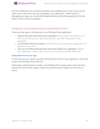 Windows Phone Guide for Android Application Developers
Appendix A: Migration Sample 95
the size of AdControl, the ad will be centered in the available space. In fact, if you use any
other size for AdControl, ads may not display in your application. When testing or
debugging your app, you should set the ApplicationId and AdUnitId properties to the test
values so that a test ad is displayed.
Comparison of ads between Android and Windows Phone
There are three steps in showing ads in your Windows Phone application.
1. Add the Microsoft AdControl to your application. Set a couple of properties in the
AdControl to identify your app and ad location, and start showing ads in your
application.
2. Join Windows Phone Dev Center which will allow you to publish your applications to
Windows Phone Store.
3. Sign up on the Microsoft pubCenter portal and register your application. Register
your application, create an ad unit with ad unit and use it with the AdControl.
Using AdControl in your app
To show the ads, you need to use Microsoft AdControl control in your application. AdControl
is part of the Windows Phone SDK 8.0.
Follow steps outlined earlier to create a new Windows Phone App project. Drag and drop
AdControl control on the surface. Position the AdControl at the bottom of the screen as
shown.
 