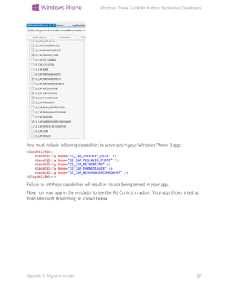 Windows Phone Guide for Android Application Developers
Appendix A: Migration Sample 97
You must include following capabilities to serve ads in your Windows Phone 8 app:
<Capabilities>
<Capability Name="ID_CAP_IDENTITY_USER" />
<Capability Name="ID_CAP_MEDIALIB_PHOTO" />
<Capability Name="ID_CAP_NETWORKING" />
<Capability Name="ID_CAP_PHONEDIALER" />
<Capability Name="ID_CAP_WEBBROWSERCOMPONENT" />
</Capabilities>
Failure to set these capabilities will result in no ads being served in your app.
Now, run your app in the emulator to see the Ad Control in action. Your app shows a test ad
from Microsoft Advertising as shown below.
 
