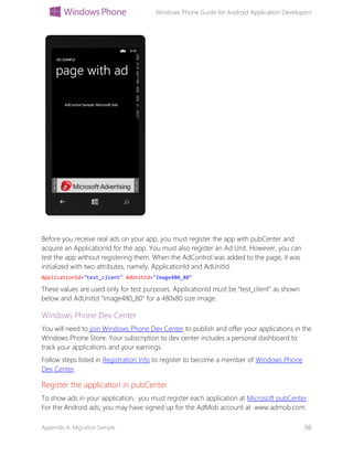 Windows Phone Guide for Android Application Developers
Appendix A: Migration Sample 98
Before you receive real ads on your app, you must register the app with pubCenter and
acquire an ApplicationId for the app. You must also register an Ad Unit. However, you can
test the app without registering them. When the AdControl was added to the page, it was
initialized with two attributes, namely, ApplicationId and AdUnitId.
ApplicationId="test_client" AdUnitId="Image480_80"
These values are used only for test purposes. ApplicationId must be “test_client” as shown
below and AdUnitId “Image480_80” for a 480x80 size image.
Windows Phone Dev Center
You will need to join Windows Phone Dev Center to publish and offer your applications in the
Windows Phone Store. Your subscription to dev center includes a personal dashboard to
track your applications and your earnings.
Follow steps listed in Registration Info to register to become a member of Windows Phone
Dev Center.
Register the application in pubCenter
To show ads in your application, you must register each application at Microsoft pubCenter.
For the Android ads, you may have signed up for the AdMob account at www.admob.com.
 