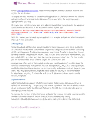 Windows Phone Guide for Android Application Developers
Appendix A: Migration Sample 99
Follow Getting started instructions listed in Microsoft pubCenter to Create an account and
register the application.
To display the ads, you need to create mobile application ad unit which defines the size and
categories of ads that appear in the Windows Phone app. Select the target categories
appropriate for your app.
Once you have registered your app and ad units (targeted ad content), enter the values of
ApplicationId and AdUnitIId in the AdControl control in your app.
<UI:AdControl ApplicationId="f807XXXXX-bXXd-4XX1-bXX5-37fcXXXX5e6" AdUnitId="123456"
HorizontalAlignment="Left" Height="80" Margin="0,527,0,0" VerticalAlignment="Top"
Width="480"/>
With this change, you can deploy your application to a device and get real advertisements to
show up in your application.
Ad Targeting
Similar to AdMob ad filters that allow the publisher to set categories, and filters, pubCenter
ad units allow you to create customizable targeted ad categories as well as filters consisting
of URLs and keywords. The targeting categories may include Travel and Automtive. You can
select up to three categories per ad unit. Also, like URL exclusions in Like AdMob filters, you
can exclude URLs to certain web sites, for example, your competitor’s site. For best results,
you will want to create an ad unit that targets the users of your app.
An advantage of ad units is that multiple similar apps can (though don’t need to) share the
same ad unit to simplify management.You can also specify ID_CAP_LOCATION capability to
enable location based targeting that can improve quality and relevance of ads shown to your
users. You may specify latitude, logitude, postal code and country or region for better
location-based targeting. This is similar to Android AdView which allows you to specify
latitude, longitude.
Refresh Interval
AdControl includes a property IsAutoRefreshEnabled that creates a background timer to
refresh ads automatically. This property is set to true by default. The default refresh interval
of ads is sixty seconds for the Microsoft AdControl. For iOS, the refresh interval is a server
setting in your iAd account.
To increase the number of advertisements, and potential revenue from ads, you may want to
decrease the refresh interval. In AdControl, turn of auto refresh by setting
IsAutoRefreshEnabled to false and refresh the ad by calling Refresh() on the AdControl.
Location-Based Personalization
 