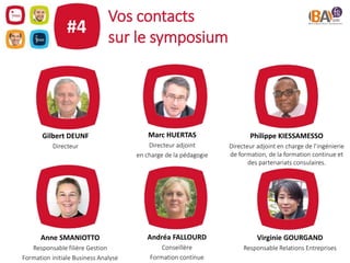 Vos contacts
sur le symposium
#4
Gilbert DEUNF
Directeur
Philippe KIESSAMESSO
Directeur adjoint en charge de l’ingénierie
de formation, de la formation continue et
des partenariats consulaires.
Marc HUERTAS
Directeur adjoint
en charge de la pédagogie
Anne SMANIOTTO
Responsable filière Gestion
Formation initiale Business Analyse
Andréa FALLOURD
Conseillère
Formation continue
Virginie GOURGAND
Responsable Relations Entreprises
 