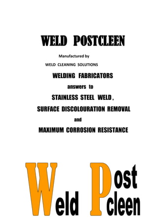 WELDING FABRICATORS
answers to
STAINLESS STEEL WELD ,
SURFACE DISCOLOURATION REMOVAL
and
MAXIMUM CORROSION RESISTANCE
WELD POSTCLEEN
Manufactured by
WELD CLEANING SOLUTIONS
 