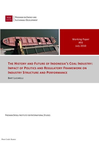 PROGRAM ON ENERGY AND
                   SUSTAINABLE DEVELOPMENT




                                                          Working Paper
                                                              #93
                                                           July 2010




         T HE H ISTORY AND F UTURE OF I NDONESIA ’ S C OAL I NDUSTRY :
         I MPACT OF P OLITICS AND R EGULATORY F RAMEWORK ON
         I NDUSTRY S TRUCTURE AND P ERFORMANCE
         BART LUCARELLI




     FREEMAN SPOGLI INSTITUTE FOR INTERNATIONAL STUDIES




Photo Credit: Reuters
 