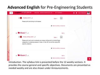 Advanced English for Pre-Engineering Students
Introduction. The syllabus link is presented before the 12 weekly sections. It
provides the course general and specific objectives. Documents are presented as
needed weekly and are also shown under Announcements.
 