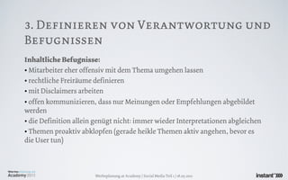 3. Definieren von Verantwortung und
Befugnissen
Inhaltliche Befugnisse:
• Mitarbeiter eher offensiv mit dem Thema umgehen lassen
• rechtliche Freiräume definieren
• mit Disclaimers arbeiten
• offen kommunizieren, dass nur Meinungen oder Empfehlungen abgebildet
werden
• die Definition allein genügt nicht: immer wieder Interpretationen abgleichen
• Themen proaktiv abklopfen (gerade heikle Themen aktiv angehen, bevor es
die User tun)



                       Werbeplanung.at Academy / Social Media Teil 1 / 18.05.2011
 