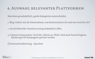 4. Auswahl relevanter Plattformen
Man kann grundsätzlich 3 grobe Kategorien unterscheiden:

1. Blog: Gehört mir als Unternehmen, was kommuniziere ich und wen erreiche ich?

2. Social Networks: Fanseiten sind grundsätzlich offen.

3. Content Communities: YouTube, delicio.us, Flickr. Sind auch Search Engines.
    Können gut für Kampagnen genutzt werden

(!) Internationalisierung - Sprachen




                        Werbeplanung.at Academy / Social Media Teil 1 / 18.05.2011
 