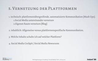 5. Vernetzung der Plattformen
1. technisch: plattformenübergreifende, automatisierte Kommunikation (Mash Ups).
      1.Social Media untereinander vernetzen
      2.Eigenen Raum vernetzen (Blog)

2. inhaltlich: Allgemeine versus plattformenspezifische Kommunikation.

3. Welche Inhalte schalte ich auf welcher Plattform?

4. Social Media Cockpit / Social Media Newsroom




                       Werbeplanung.at Academy / Social Media Teil 1 / 18.05.2011
 