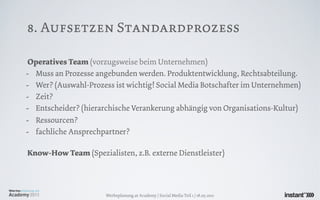 8. Aufsetzen Standardprozess

Operatives Team (vorzugsweise beim Unternehmen)
- Muss an Prozesse angebunden werden. Produktentwicklung, Rechtsabteilung.
- Wer? (Auswahl-Prozess ist wichtig! Social Media Botschafter im Unternehmen)
- Zeit?
- Entscheider? (hierarchische Verankerung abhängig von Organisations-Kultur)
- Ressourcen?
- fachliche Ansprechpartner?

Know-How Team (Spezialisten, z.B. externe Dienstleister)




                      Werbeplanung.at Academy / Social Media Teil 1 / 18.05.2011
 