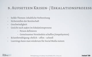 9. Aufsetzen Krisen- / Eskalationsprozess

-   heikle Themen: inhaltliche Vorbereitung
-   Sicherstellen der Bereitschaft
-   Geschwindigkeit
-   Gesicht nach außen im Eskalationsprozess
           - Person definieren
           - Gemeinsames Verständnis schaffen (Ampelsystem)
-   Krisenbewältigung: ehrlich – offen – schnell
-   Learnings kann man wiederum für Social Media nutzen




                      Werbeplanung.at Academy / Social Media Teil 1 / 18.05.2011
 