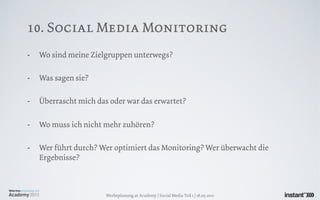10. Social Media Monitoring
-   Wo sind meine Zielgruppen unterwegs?

-   Was sagen sie?

-   Überrascht mich das oder war das erwartet?

-   Wo muss ich nicht mehr zuhören?

-   Wer führt durch? Wer optimiert das Monitoring? Wer überwacht die
    Ergebnisse?



                       Werbeplanung.at Academy / Social Media Teil 1 / 18.05.2011
 