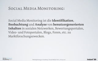 Social Media Monitoring:

Social Media Monitoring ist die Identifikation,
Beobachtung und Analyse von benutzergenerierten
Inhalten in sozialen Netzwerken, Bewertungsportalen,
Video- und Fotoportalen, Blogs, Foren, etc. zu
Marktforschungszwecken.




                Werbeplanung.at Academy / Social Media Teil 1 / 18.05.2011
 