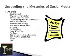 Unraveling the Mysteries of Social MediaAgendaGood for you!Why are you here today?Is Social Media for you?The Changing Marketing LandscapeWhat is Social MediaImportance of StrategyWhat Are Listening ToolsBloggingThe Big ThreeVideo & YouTubeThe RestOperational Benefits & ConcernsHow You Can Get StartedReviewQ&A