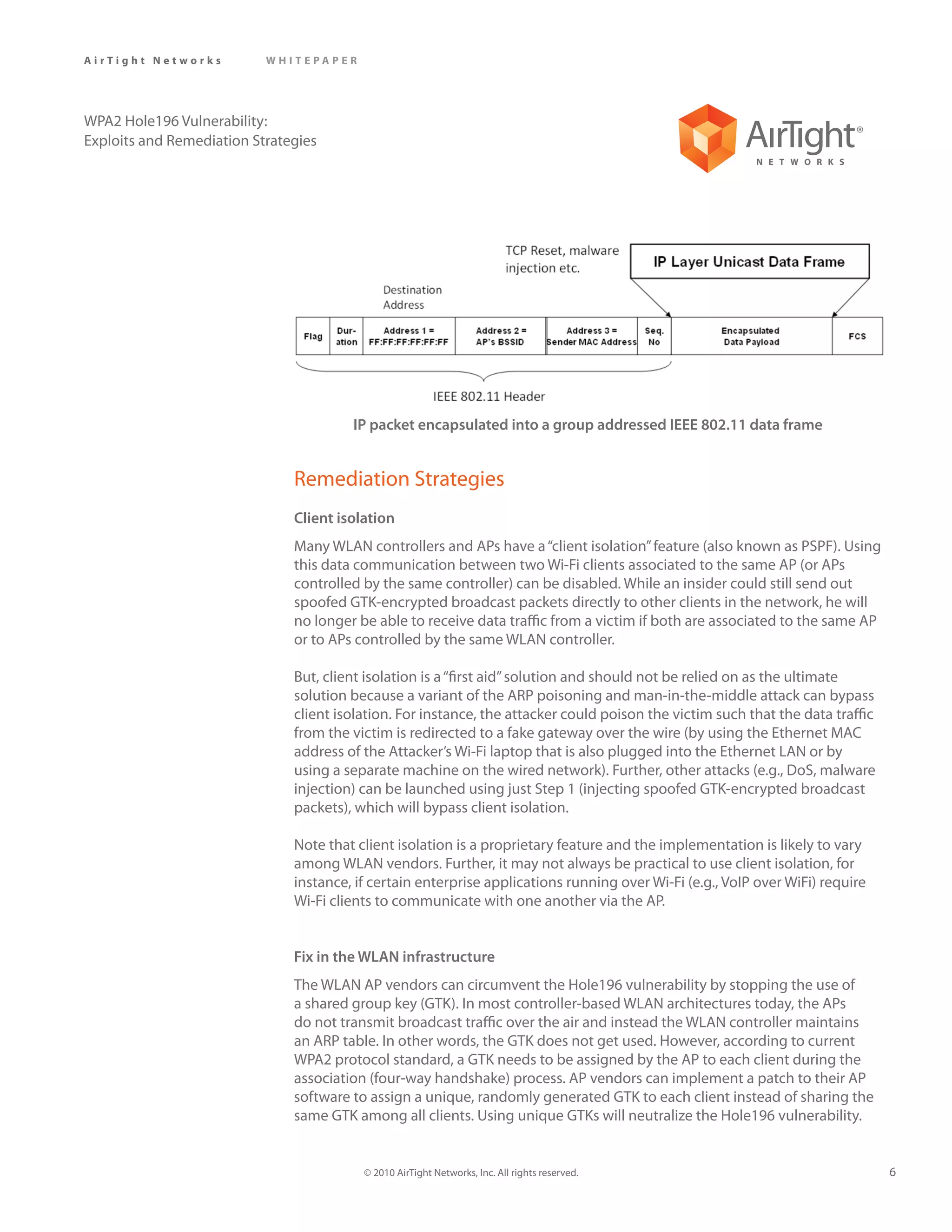 AirTight Networks          WHITEPAPER




WPA2 Hole196 Vulnerability:
Exploits and Remediation Strategies




                                        IP packet encapsulated into a group addressed IEEE 802.11 data frame


                               Remediation Strategies
                               Client isolation
                               Many WLAN controllers and APs have a “client isolation” feature (also known as PSPF). Using
                               this data communication between two Wi-Fi clients associated to the same AP (or APs
                               controlled by the same controller) can be disabled. While an insider could still send out
                               spoofed GTK-encrypted broadcast packets directly to other clients in the network, he will
                               no longer be able to receive data traffic from a victim if both are associated to the same AP
                               or to APs controlled by the same WLAN controller.

                               But, client isolation is a “first aid” solution and should not be relied on as the ultimate
                               solution because a variant of the ARP poisoning and man-in-the-middle attack can bypass
                               client isolation. For instance, the attacker could poison the victim such that the data traffic
                               from the victim is redirected to a fake gateway over the wire (by using the Ethernet MAC
                               address of the Attacker’s Wi-Fi laptop that is also plugged into the Ethernet LAN or by
                               using a separate machine on the wired network). Further, other attacks (e.g., DoS, malware
                               injection) can be launched using just Step 1 (injecting spoofed GTK-encrypted broadcast
                               packets), which will bypass client isolation.

                               Note that client isolation is a proprietary feature and the implementation is likely to vary
                               among WLAN vendors. Further, it may not always be practical to use client isolation, for
                               instance, if certain enterprise applications running over Wi-Fi (e.g., VoIP over WiFi) require
                               Wi-Fi clients to communicate with one another via the AP.


                               Fix in the WLAN infrastructure
                               The WLAN AP vendors can circumvent the Hole196 vulnerability by stopping the use of
                               a shared group key (GTK). In most controller-based WLAN architectures today, the APs
                               do not transmit broadcast traffic over the air and instead the WLAN controller maintains
                               an ARP table. In other words, the GTK does not get used. However, according to current
                               WPA2 protocol standard, a GTK needs to be assigned by the AP to each client during the
                               association (four-way handshake) process. AP vendors can implement a patch to their AP
                               software to assign a unique, randomly generated GTK to each client instead of sharing the
                               same GTK among all clients. Using unique GTKs will neutralize the Hole196 vulnerability.


                                          © 2010 AirTight Networks, Inc. All rights reserved.                                    6
 