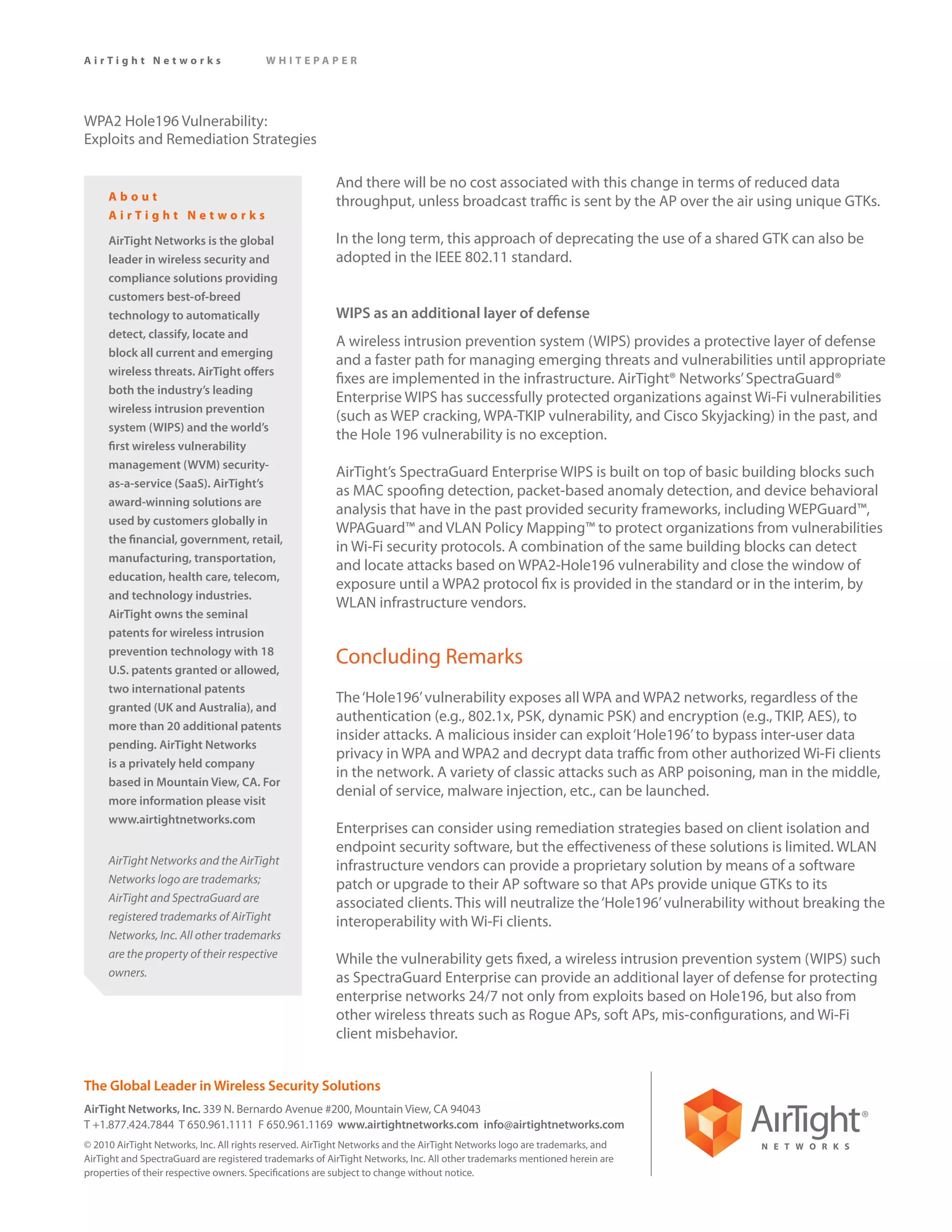AirTight Networks                        WHITEPAPER




WPA2 Hole196 Vulnerability:
Exploits and Remediation Strategies

                                                         And there will be no cost associated with this change in terms of reduced data
     About                                               throughput, unless broadcast traffic is sent by the AP over the air using unique GTKs.
     AirTight Networks

     AirTight Networks is the global                     In the long term, this approach of deprecating the use of a shared GTK can also be
     leader in wireless security and                     adopted in the IEEE 802.11 standard.
     compliance solutions providing
     customers best-of-breed
     technology to automatically                         WIPS as an additional layer of defense
     detect, classify, locate and
                                                         A wireless intrusion prevention system (WIPS) provides a protective layer of defense
     block all current and emerging
                                                         and a faster path for managing emerging threats and vulnerabilities until appropriate
     wireless threats. AirTight offers
                                                         fixes are implemented in the infrastructure. AirTight® Networks’ SpectraGuard®
     both the industry’s leading
                                                         Enterprise WIPS has successfully protected organizations against Wi-Fi vulnerabilities
     wireless intrusion prevention
                                                         (such as WEP cracking, WPA-TKIP vulnerability, and Cisco Skyjacking) in the past, and
     system (WIPS) and the world’s
                                                         the Hole 196 vulnerability is no exception.
     first wireless vulnerability
     management (WVM) security-
                                                         AirTight’s SpectraGuard Enterprise WIPS is built on top of basic building blocks such
     as-a-service (SaaS). AirTight’s
                                                         as MAC spoofing detection, packet-based anomaly detection, and device behavioral
     award-winning solutions are
                                                         analysis that have in the past provided security frameworks, including WEPGuard™,
     used by customers globally in
                                                         WPAGuard™ and VLAN Policy Mapping™ to protect organizations from vulnerabilities
     the financial, government, retail,
                                                         in Wi-Fi security protocols. A combination of the same building blocks can detect
     manufacturing, transportation,
                                                         and locate attacks based on WPA2-Hole196 vulnerability and close the window of
     education, health care, telecom,
                                                         exposure until a WPA2 protocol fix is provided in the standard or in the interim, by
     and technology industries.
                                                         WLAN infrastructure vendors.
     AirTight owns the seminal
     patents for wireless intrusion
     prevention technology with 18
     U.S. patents granted or allowed,
                                                         Concluding Remarks
     two international patents
                                                         The ‘Hole196’ vulnerability exposes all WPA and WPA2 networks, regardless of the
     granted (UK and Australia), and
                                                         authentication (e.g., 802.1x, PSK, dynamic PSK) and encryption (e.g., TKIP, AES), to
     more than 20 additional patents
                                                         insider attacks. A malicious insider can exploit ‘Hole196’ to bypass inter-user data
     pending. AirTight Networks
                                                         privacy in WPA and WPA2 and decrypt data traffic from other authorized Wi-Fi clients
     is a privately held company
                                                         in the network. A variety of classic attacks such as ARP poisoning, man in the middle,
     based in Mountain View, CA. For
                                                         denial of service, malware injection, etc., can be launched.
     more information please visit
     www.airtightnetworks.com
                                                         Enterprises can consider using remediation strategies based on client isolation and
                                                         endpoint security software, but the effectiveness of these solutions is limited. WLAN
     AirTight Networks and the AirTight                  infrastructure vendors can provide a proprietary solution by means of a software
     Networks logo are trademarks;                       patch or upgrade to their AP software so that APs provide unique GTKs to its
     AirTight and SpectraGuard are                       associated clients. This will neutralize the ‘Hole196’ vulnerability without breaking the
     registered trademarks of AirTight                   interoperability with Wi-Fi clients.
     Networks, Inc. All other trademarks
     are the property of their respective                While the vulnerability gets fixed, a wireless intrusion prevention system (WIPS) such
     owners.                                             as SpectraGuard Enterprise can provide an additional layer of defense for protecting
                                                         enterprise networks 24/7 not only from exploits based on Hole196, but also from
                                                         other wireless threats such as Rogue APs, soft APs, mis-configurations, and Wi-Fi
                                                         client misbehavior.


The Global Leader in Wireless Security Solutions
AirTight Networks, Inc. 339 N. Bernardo Avenue #200, Mountain View, CA 94043
T +1.877.424.7844 T 650.961.1111 F 650.961.1169 www.airtightnetworks.com info@airtightnetworks.com
© 2010 AirTight Networks, Inc. All rights reserved. AirTight Networks and the AirTight Networks logo are trademarks, and
AirTight and SpectraGuard are registered trademarks of AirTight Networks, Inc. All other trademarks mentioned herein are
properties of their respective owners. Specifications are subject to change without notice.
 