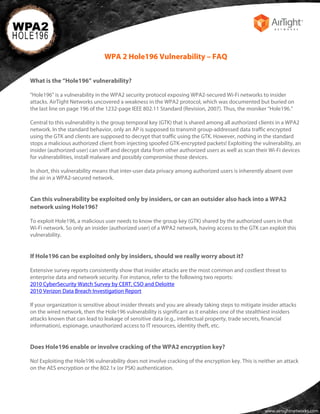 WPA 2 Hole196 Vulnerability – FAQ


What is the “Hole196” vulnerability?

"Hole196" is a vulnerability in the WPA2 security protocol exposing WPA2-secured Wi-Fi networks to insider
attacks. AirTight Networks uncovered a weakness in the WPA2 protocol, which was documented but buried on
the last line on page 196 of the 1232-page IEEE 802.11 Standard (Revision, 2007). Thus, the moniker “Hole196.”

Central to this vulnerability is the group temporal key (GTK) that is shared among all authorized clients in a WPA2
network. In the standard behavior, only an AP is supposed to transmit group-addressed data traffic encrypted
using the GTK and clients are supposed to decrypt that traffic using the GTK. However, nothing in the standard
stops a malicious authorized client from injecting spoofed GTK-encrypted packets! Exploiting the vulnerability, an
insider (authorized user) can sniff and decrypt data from other authorized users as well as scan their Wi-Fi devices
for vulnerabilities, install malware and possibly compromise those devices.

In short, this vulnerability means that inter-user data privacy among authorized users is inherently absent over
the air in a WPA2-secured network.


Can this vulnerability be exploited only by insiders, or can an outsider also hack into a WPA2
network using Hole196?

To exploit Hole196, a malicious user needs to know the group key (GTK) shared by the authorized users in that
Wi-Fi network. So only an insider (authorized user) of a WPA2 network, having access to the GTK can exploit this
vulnerability.


If Hole196 can be exploited only by insiders, should we really worry about it?

Extensive survey reports consistently show that insider attacks are the most common and costliest threat to
enterprise data and network security. For instance, refer to the following two reports:
2010 CyberSecurity Watch Survey by CERT, CSO and Deloitte
2010 Verizon Data Breach Investigation Report

If your organization is sensitive about insider threats and you are already taking steps to mitigate insider attacks
on the wired network, then the Hole196 vulnerability is significant as it enables one of the stealthiest insiders
attacks known that can lead to leakage of sensitive data (e.g., intellectual property, trade secrets, financial
information), espionage, unauthorized access to IT resources, identity theft, etc.


Does Hole196 enable or involve cracking of the WPA2 encryption key?

No! Exploiting the Hole196 vulnerability does not involve cracking of the encryption key. This is neither an attack
on the AES encryption or the 802.1x (or PSK) authentication.




                                                                                                      www.airtightnetworks.com
 