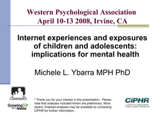 Western Psychological Association
April 10-13 2008, Irvine, CA
Internet experiences and exposures
of children and adolescents:
implications for mental health
Michele L. Ybarra MPH PhD
* Thank you for your interest in this presentation.  Please
note that analyses included herein are preliminary. More
recent, finalized analyses may be available by contacting
CiPHR for further information.
 