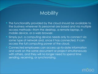 Mobility The functionality provided by the cloud should be available to the business wherever its personnel are based and via multiple access methods—from the desktop, a remote laptop, a mobile device, or a web browser.  Simply put, a computing device needs only to connect via some type of network and, once it has connected, it can access the full computing power of the cloud.  Connected employees can access up-to-date information and work on the same document or project simultaneously with others, and they will no longer need to spend time sending, receiving, or synchronizing. 
