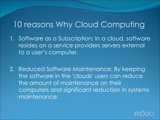 10 reasons Why Cloud Computing  1. Software as a Subscription: In a cloud, software resides on a service providers servers external to a user’s computer.  2. Reduced Software Maintenance: By keeping the software in the 'clouds' users can reduce the amount of maintenance on their computers and significant reduction in systems maintenance. 